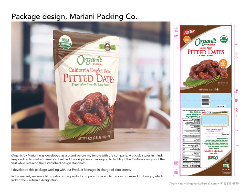 Organic by Mariani was developed as a brand before my tenure with the company, with club stores in mind. Responding to market demands, I refined the deglet noor packaging to highlight the California origins of the fruit while retaining the established design standards. I developed this package working with our Product Manager in charge of club stores. In the market, we saw a lift in sales of this product compared to a similar product of mixed fruit origin, which lacked the California designation.